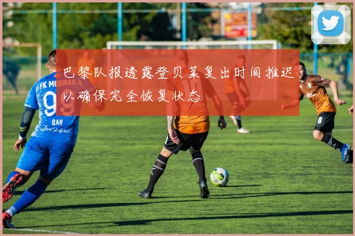 巴黎队报透露登贝莱复出时间推迟以确保完全恢复状态