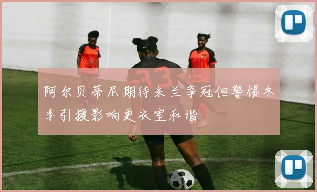 阿尔贝蒂尼期待米兰争冠但警惕冬季引援影响更衣室和谐