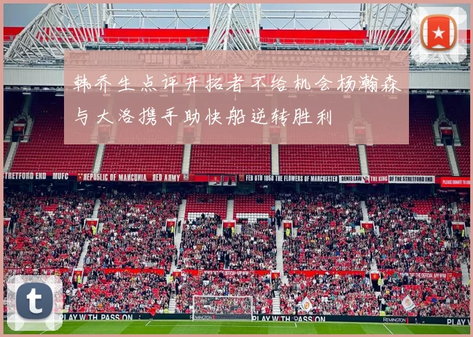 韩乔生点评开拓者不给机会杨瀚森与大洛携手助快船逆转胜利
