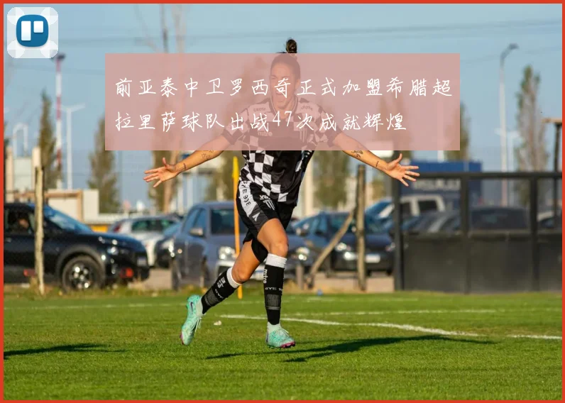 前亚泰中卫罗西奇正式加盟希腊超拉里萨球队出战47次成就辉煌