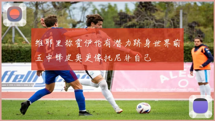 维耶里称霍伊伦有潜力跻身世界前五中锋皮奥更像托尼非自己