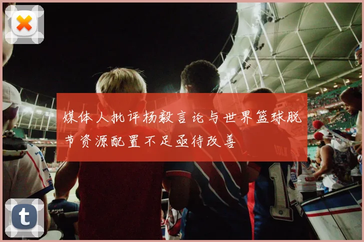 媒体人批评杨毅言论与世界篮球脱节资源配置不足亟待改善