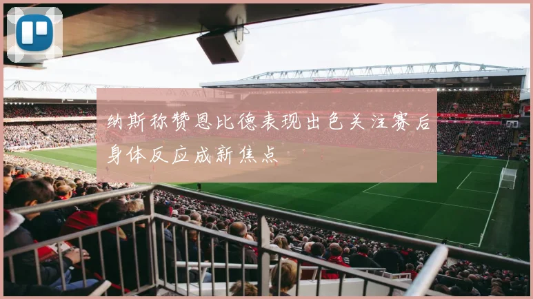纳斯称赞恩比德表现出色关注赛后身体反应成新焦点