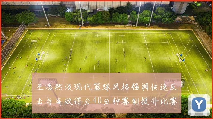 王浩然谈现代篮球风格强调快速反击与高效得分40分钟赛制提升比赛观赏性