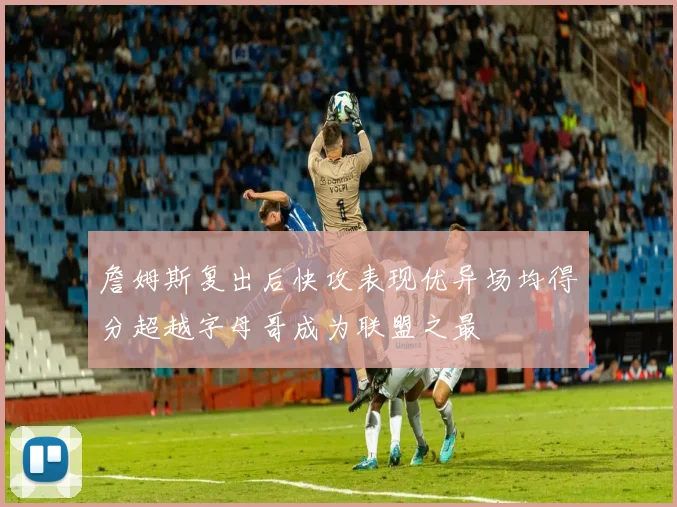 詹姆斯复出后快攻表现优异场均得分超越字母哥成为联盟之最