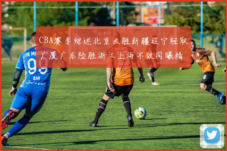 CBA赛季综述北京大胜新疆辽宁轻取广厦广东险胜浙江上海不敌同曦精彩回顾