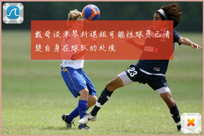 戴奇谈津琴科退租可能性球员已清楚自身在球队的处境