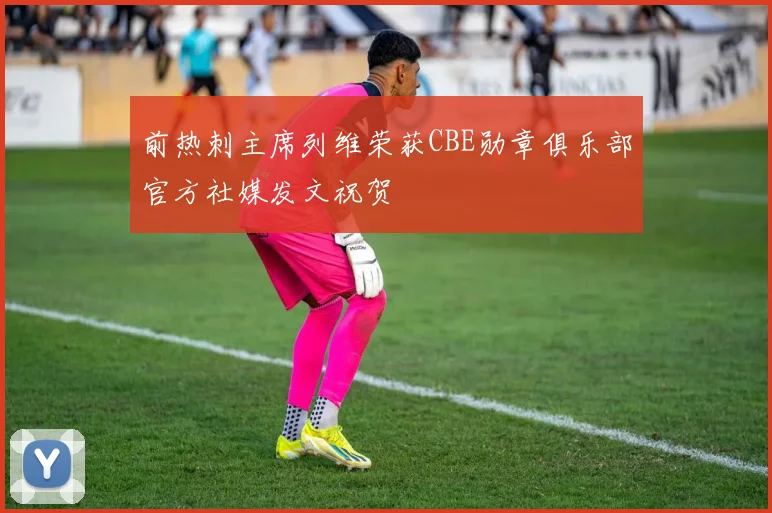 前热刺主席列维荣获CBE勋章俱乐部官方社媒发文祝贺