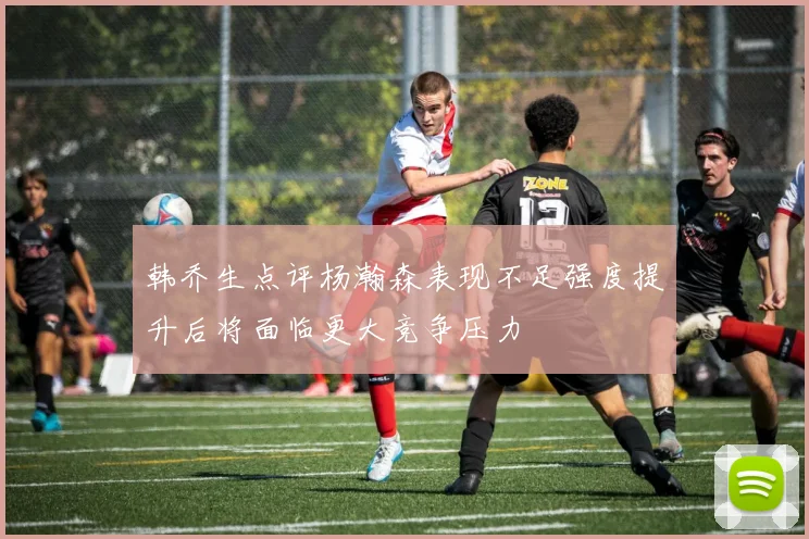 韩乔生点评杨瀚森表现不足强度提升后将面临更大竞争压力