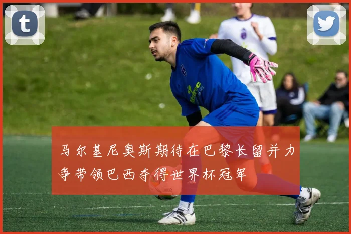 马尔基尼奥斯期待在巴黎长留并力争带领巴西夺得世界杯冠军