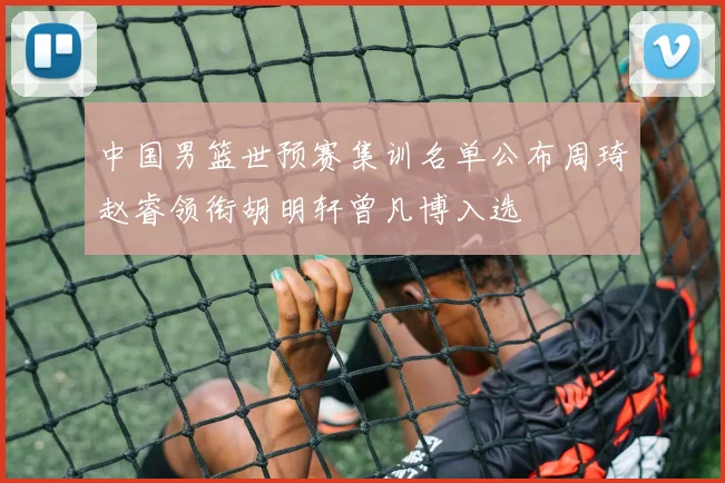 中国男篮世预赛集训名单公布周琦赵睿领衔胡明轩曾凡博入选