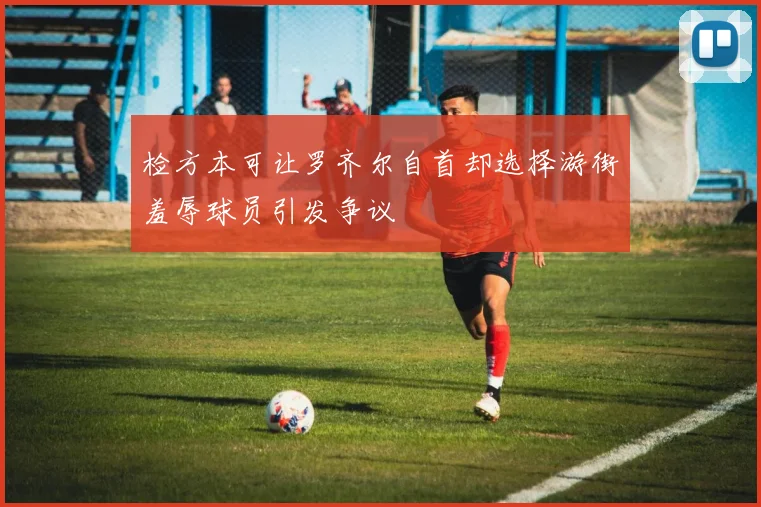 检方本可让罗齐尔自首却选择游街羞辱球员引发争议