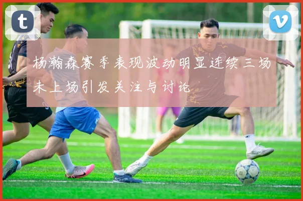 杨瀚森赛季表现波动明显连续三场未上场引发关注与讨论