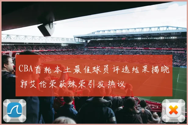 CBA首轮本土最佳球员评选结果揭晓郭艾伦荣获殊荣引发热议