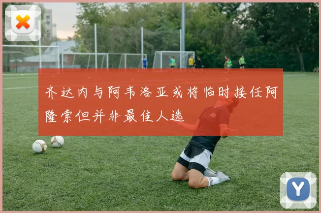 齐达内与阿韦洛亚或将临时接任阿隆索但并非最佳人选