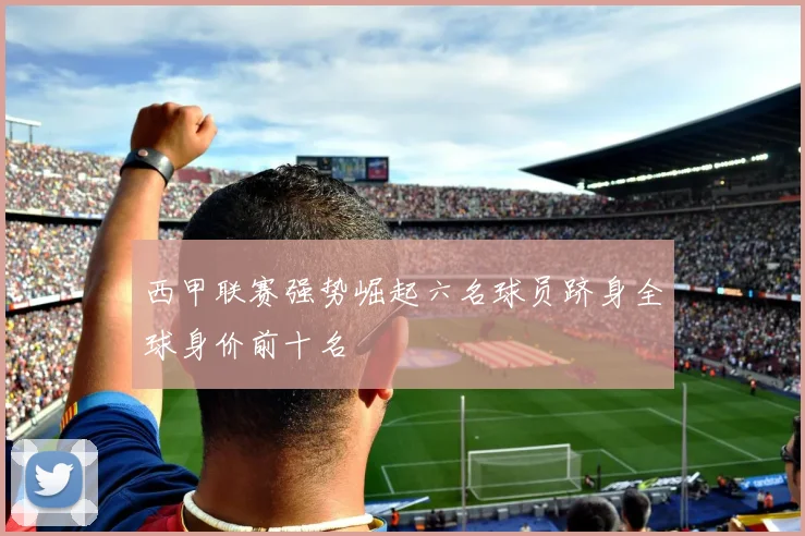 西甲联赛强势崛起六名球员跻身全球身价前十名