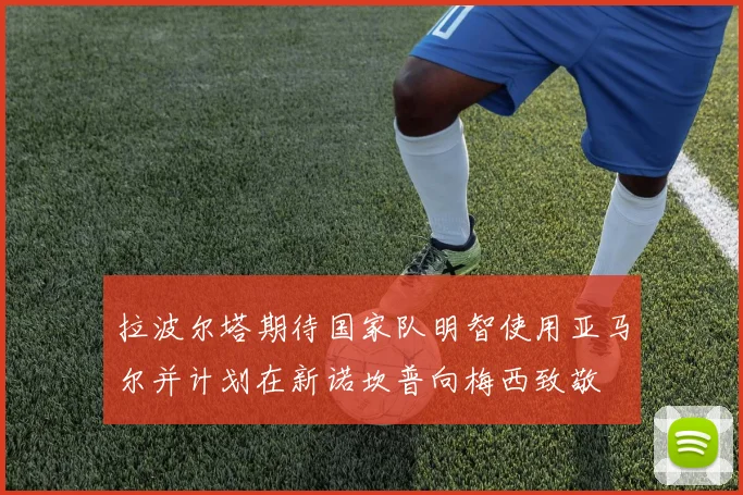 拉波尔塔期待国家队明智使用亚马尔并计划在新诺坎普向梅西致敬
