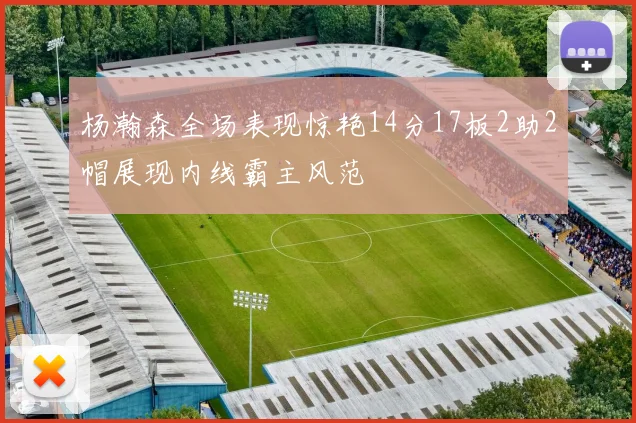 杨瀚森全场表现惊艳14分17板2助2帽展现内线霸主风范