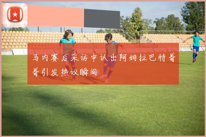 马内赛后采访中认出阿姆拉巴特哥哥引发热议瞬间
