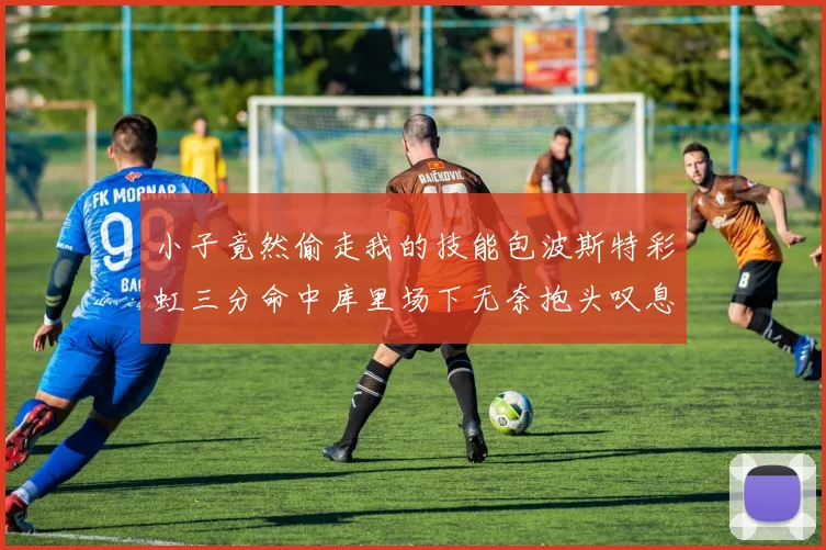 小子竟然偷走我的技能包波斯特彩虹三分命中库里场下无奈抱头叹息