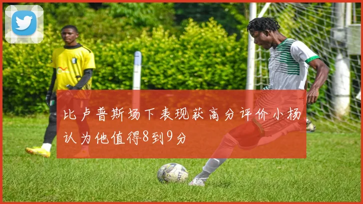 比卢普斯场下表现获高分评价小杨认为他值得8到9分