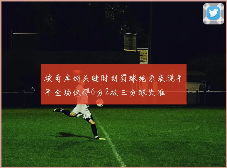 埃奇库姆关键时刻罚球绝杀表现平平全场仅得6分2板三分球失准