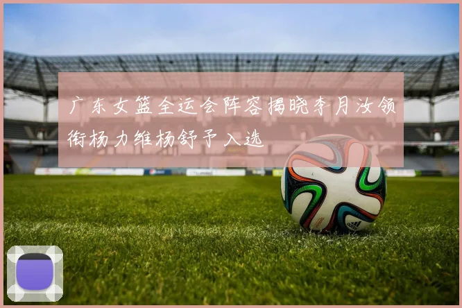 广东女篮全运会阵容揭晓李月汝领衔杨力维杨舒予入选