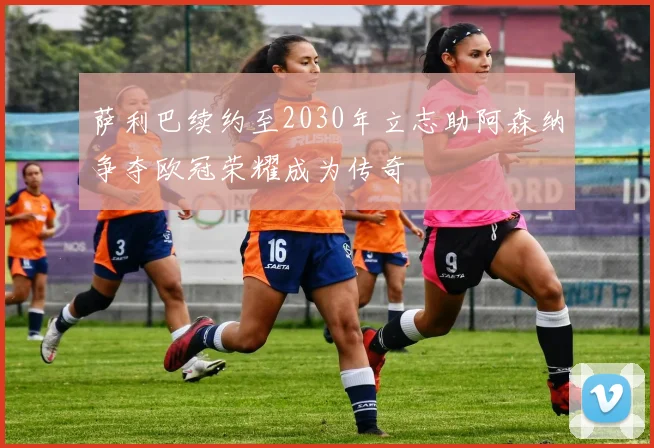 萨利巴续约至2030年立志助阿森纳争夺欧冠荣耀成为传奇