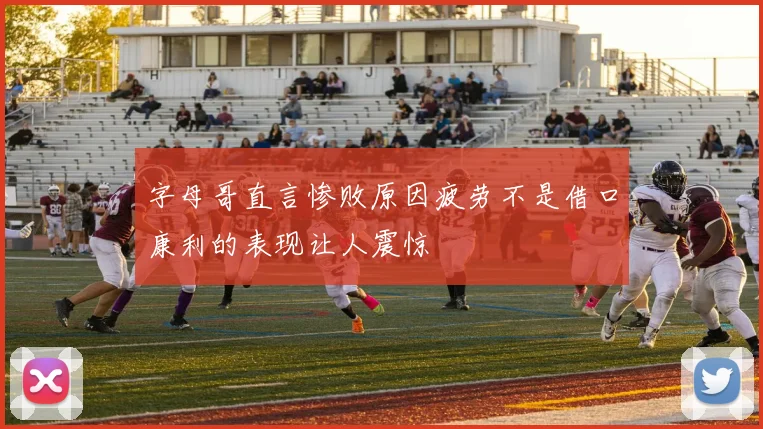 字母哥直言惨败原因疲劳不是借口康利的表现让人震惊