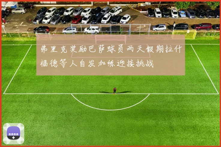 弗里克奖励巴萨球员两天假期拉什福德等人自发加练迎接挑战