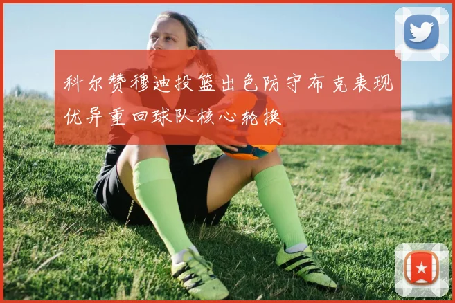科尔赞穆迪投篮出色防守布克表现优异重回球队核心轮换