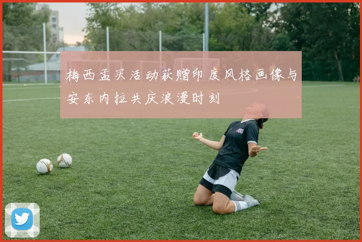 梅西孟买活动获赠印度风格画像与安东内拉共庆浪漫时刻